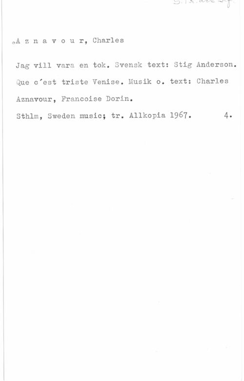 Bb Trumpet och Piano 0A z n a v o u r, Charles

Jag vill vara en tok. Svensk text: Stig Anderson.
Que o"est triste Venise. Musik o. text: Charles
Aznavour, Francoise Dorin.

Sthlm, Sweden music; tr. Allkopia 1967. 4.