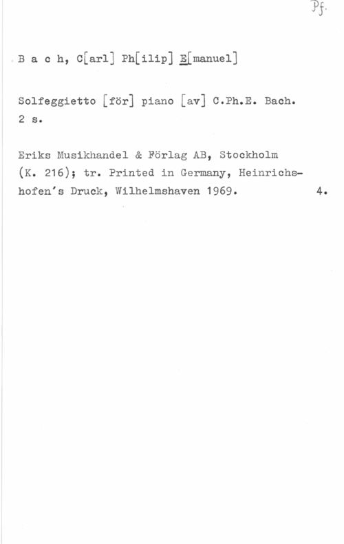 Bach, Carl Philipp Emanuel Bacn, c[ar1] thilip] gimanuel]

solfeggietto [för] piano [av] c.Ph.E. Bach.
2 s.

Eriks Musikhandel & Förlag AB, Stockholm
(K. 216); tr. Printed in Germany, Heinrichshofenis Druck, Wilhelmshaven 1969.

4.