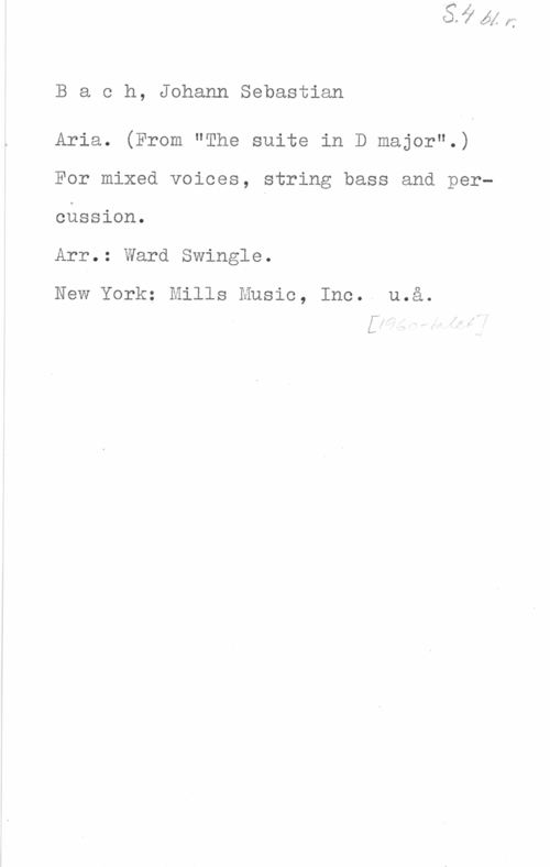 Bach, Johann Sebastian Bach, JohannSebastian

Aria. (From "The suite in D major".)
For mixed voices, string bass and percnssion.

Arr.: Ward Swingle.

New York; Mills Music, Inc. u.a.

rv
L