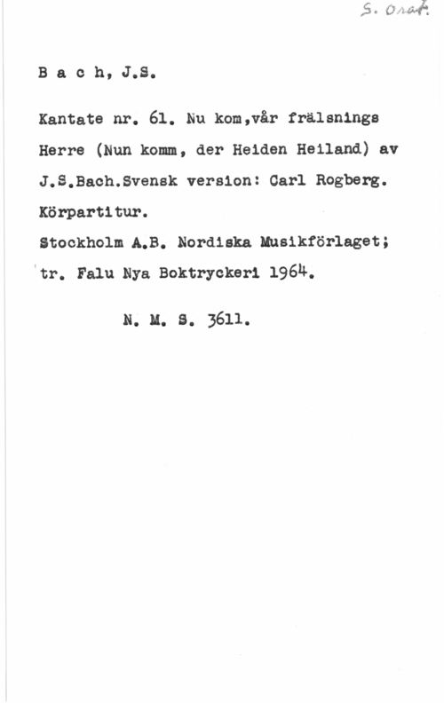 Bach, Johann Sebastian Baoh, J.S.

Kantate nr. 61. Nu kom,vår fralsnings
Herre (Hun komm, der Heiden Heiland) av
J.S.Baoh.8vensk version: Carl Rogberg.
Körpartitur.

Stockholm.A.B. Nordiska Ensikförlaget;
vtr. Falu Nya Boktryckeri l96ä.

N. u. s. 3611.