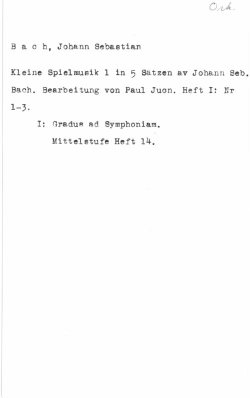 Bach, Johann Sebastian Bach, JohannSebastian

Kleine Spielmusik l in 5 Satzen av Johann Seb.
Bach. Bearbeitung von Paul Juon. Heft I: Nr
1-3.

I: Gradue ad Symphoniam.

Mittelstufe Heft lÄ.