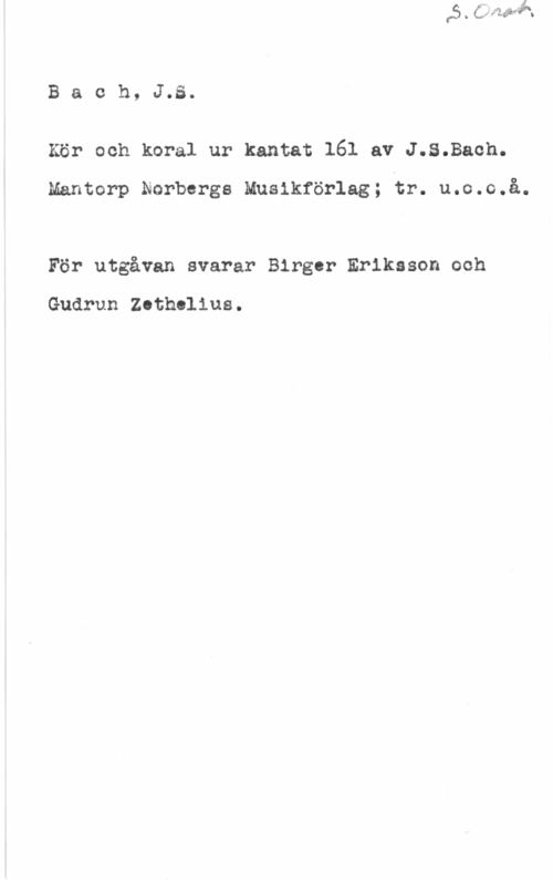 Bach, Johann Sebastian Baoh, J.S.
Kör och koral ur kantat 161 av J.S.Baoh.

Mantorp Norbergs Musikförlag; tr. u.o.o.å.

För utgåvan svarar Birger Eriksson och

Gudrun Zethelius.