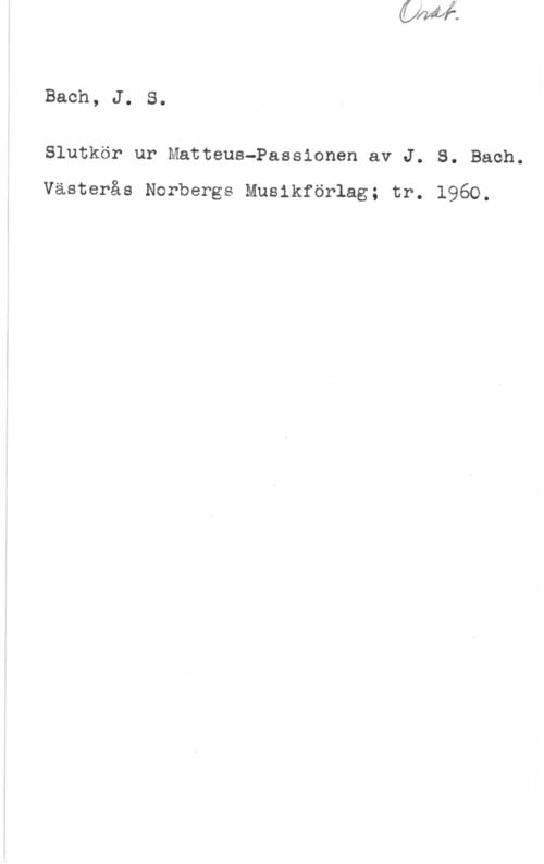Bach, Johann Sebastian Bach, J. S.

Slutkör ur Matteus-Passionen av J. S. Bach.

Västerås Norbergs Musikförlag; tr. 1960.