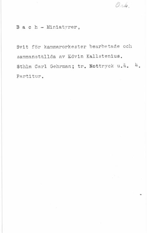 Bach, Johann Sebastian Bach- Miniatyrer,

Svit för kammarobkester bearbetade och
sammanställda av Edvin Kallstenius,
Sthlm Carl Gehrman; tr. Kottryck u.å. Ä,

Partitur.