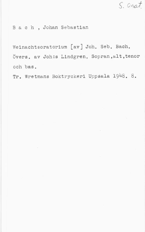 Bach, Johann Sebastian Bach, JohanSebastian
Weinachtsoratorium [av] Joh. Seb. Bach.
Övers. av Johzs Lindgren. Sopran,alt,tenor

och bas.

Tr. Wretmans Boktryckeri Uppsala 19Ä8. 8.