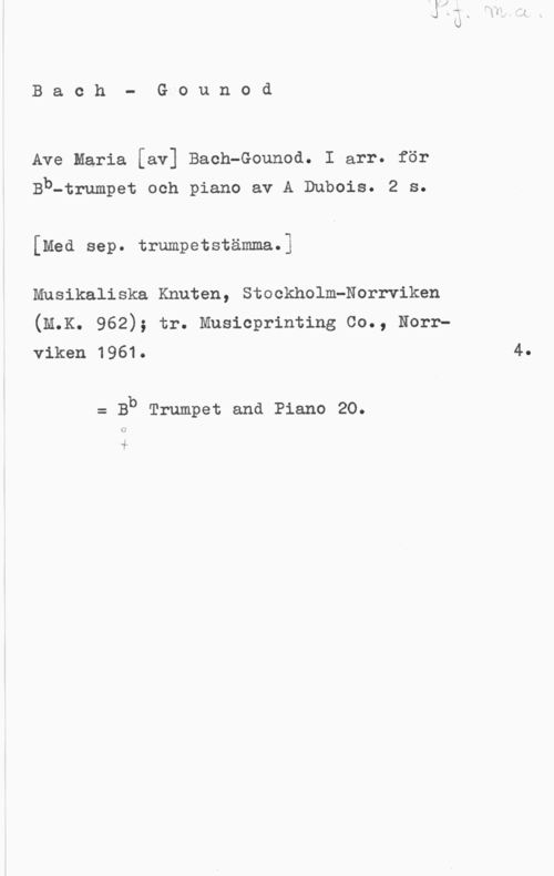 Bach, Johann Sebastian & Gounod, Charles François Bach- Gounod

Ave Maria [av] Bach-Gounod. I arr. för

Bb-trumpet och piano av A Dubois. 2 s.

[Med sep. trumpetstämma.]

Musikaliska Knuten, Stockholm-Norrviken
(M.K. 962); tr. Musioprinting Co., Norrviken 1961. 4.

= Bb Trumpet and Piano 20.

.i
