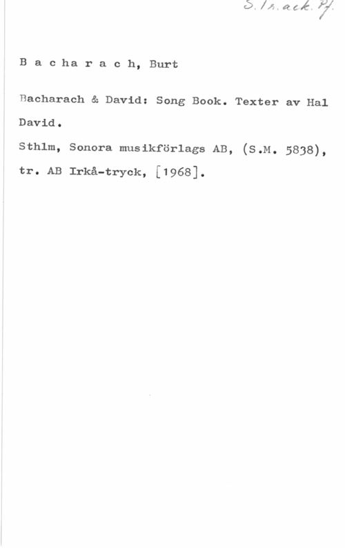 Bacharach, Burt Baciharach, Burt

Bacharach & David: Song Book. Texter av Hal

David.

sthlm, sonora musikföriags AB, (s.M. 5838),

tr. AB Irkå-tryck, [1968].