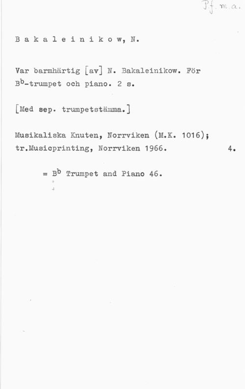 Bakleinikow, N. H. Bakaleinikow, N.

Var barmhärtig [av] N. Bakaleinikow. För
Bb-trumpet och piano. 2 s.

[Med sep. trumpetstämma.]

Musikaliska Knuten, Norrviken (lax. 1016);

tr.Musicprinting, Norrviken 1966.

= Bb Trumpet and Piano 46.

J

4.