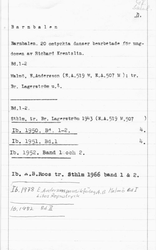 Barnbalen Barnba1 en

Barnbalen. 20 omtyckta danser bearbetade för ungdomen av Richard Krentzlin.

IBd.l-2

Malmö, andersson (31.1.519  111.507 u ); tr.

Br. Lagerström u.å.

 

Bd.1-2.

Sthlm, tr. Br. Lagerström 19u3 (E.Å.519 M,507 )

 

Ib. 1950. BR. 1-2. 4.

 

Ib. 1951. Bd.1 - I 4.
Ib. 1952. Band 1 och 2.

 

Ib. A.B.Boos tr. Sthlm 1966 band 1 & 2.

 

 lq;3 EXÅWAQ yägsmuifåfåfäaälfkli  Bdf

Å [fö S .26:71le MJ  .v yr lc

XM
Xå, (022.1 MZ

"v
