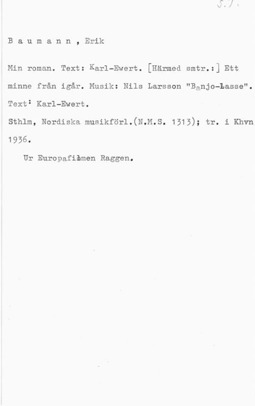 Baumann, Erik Baumann, Erik

Min roman. Text: Karl-Ewert. [Härmed smtr.:] Ett
minne från igår. Musik: Nils Larsson "Banjo-Lasse".
Text: Karl-Ewert.

sthlm, Nordiska musikför1.(N.M.s. 1515); tr. i Khvn

1956.

Ur Europafiomen Raggen.