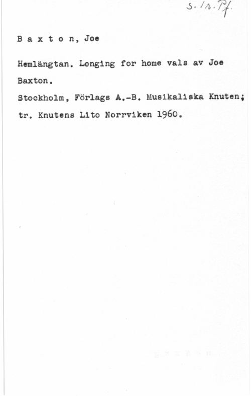 Baxton, Joe Baxton, Joe

Hemlängtan. Longing for home vals av Joe
Baxton.

Stockholm, Förlags A.-B. Musikaliska Knuten;
tr. Knutens Lito Norrviken 1960.