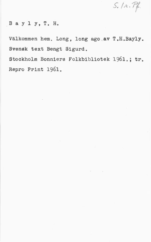 Bayly, T. H. IB a y l y, T. H.

Välkommen hem. Long, long ago av T.H.Bayly.
Svensk text Bengt Sigurd.

Stockholm Bonniers Folkbibliotek 1961.; tr.
Repro Print 1961.