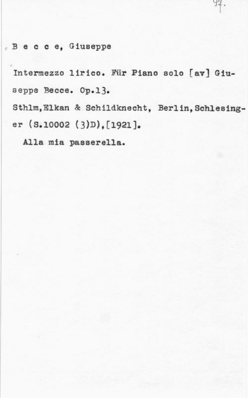 Becce, Giuseppe fBecce, Giuseppe

Intermezzo lirico. Fär Piano solo [av] Giuseppe Becce. Op.13.

Sthlm;Elkan & Schildknecht, Berlin,Schlesinger (8.10002 (3)D),[1921]-

Alla mia passerella.