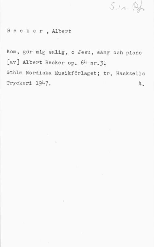 Becker, Albert Ernst Anton Becker, Albert

Kom, gör mig salig, o Jesu, sång och piano
[av] Albert Becker op. 64 nr.3;

Sthlm Nordiska Muslkförlaget; tr. Hackzells
Tryckeri 1947. 4.