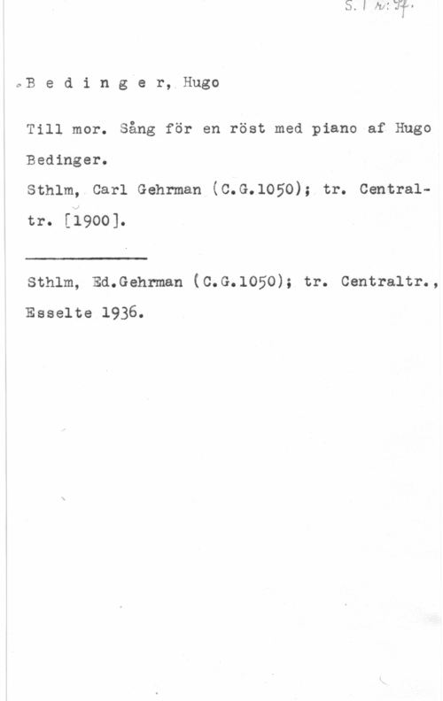 Bedinger, Hugo 0B e d i n g-e r, Hugo

Till mor. Sång för en röst med piano af Hugo
Bedinger.

Sthlm, Carl Gehrman (C.G.lOSO); tr. Centraltr. [1900].

sthlm, sd.Gehrman (c.G.1050); tr. centraltr.,
Esselte 1936.