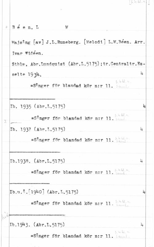 Béen, Lars Magnus Bé en, LM

vajsång [av] J.L.Runeberg. [Melodi] L.M;Béen. Arv.
Ivar Widéen.
Sthlm. Abr.Lundquist (Abr.L.5175):tr.Centraltr.Es
selte 19945 u

:sånger för blandad kör n=r 11. "I"

 

 

 

 

 

Ib. 1935 (Abr.L.5175) h
:Sånger för blandad kör nzr 11..

Ib. 1937 (Abr.L.5175) h
:Sånger för blandad kör nzr 11.

:b.1938. (Abr.L.5175) u
:Sånger för blandad kör n:r 11.

Ib.u.ä.[19ho] (Abr.L.5175) u
:Sånger för blandad kör nzr 11.

:b.19h3. (Abr.L.5175) h

:Sånger för blandad kör n:r 11.