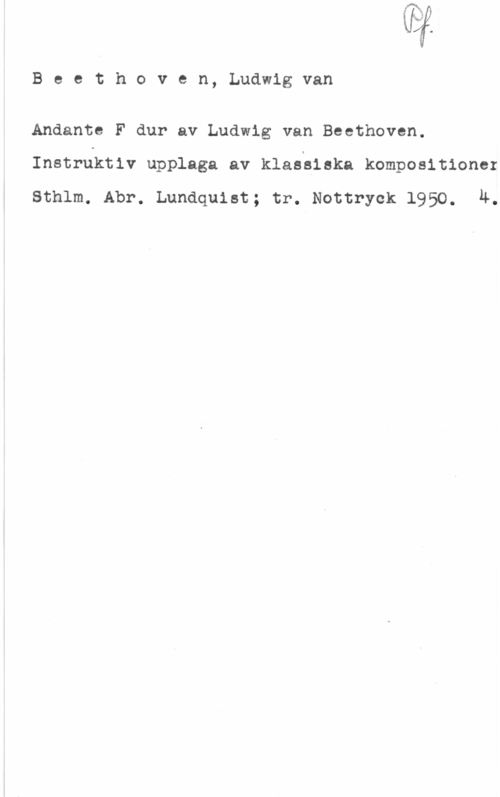 Beethoven, Ludwig van Vi

B e e t h o v e n, Ludwig van

Andante F dur av Ludwig van Beethoven.
Instruktiv upplaga av klaeeieka kompositioner

Sthlm. Abr. Lundquist; tr. Nottryok 1950. 4.
