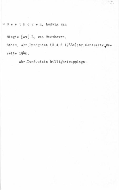 Beethoven, Ludwig van OBeethoven.Ludvigvan

Elegie [av] L. van Beethoven.

Sthlm, Abr.Lundquist (E & S 1766e);tr.Centra1trQEs
selte 19U2.

Abr.Lundquiets billighetsupplaga.