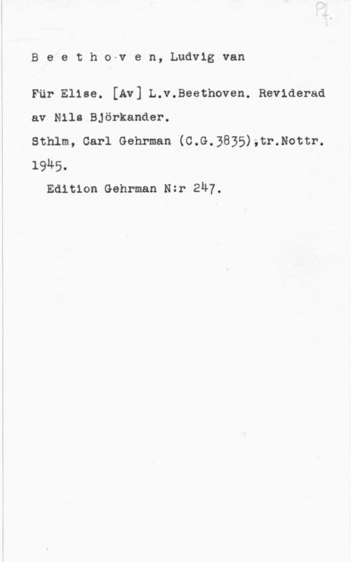 Beethoven, Ludwig van Beetho-ven, Ludvigvan

För Elise. [Av] L.v.Beethoven. Reviderad
av Nils Björkander.
Sthlm, Carl Gehrman (C.G.3835);tr.Nottr.
1985. "

Edition Gehrman Nzr ZÄY.