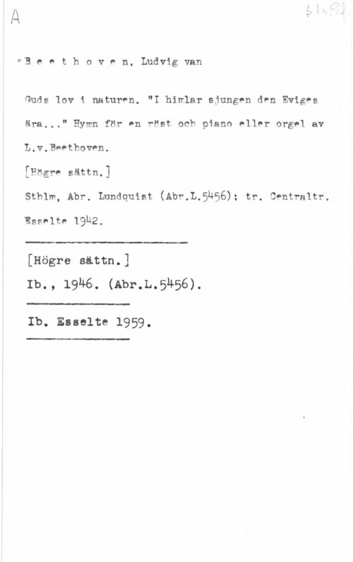 Beethoven, Ludwig van oB e e t h o v e n. Ludvig van

Guds lov i naturen. "I hinlar sjungen den Eviges
ära..." Hymn för en rest och piano eller orgel av
L.v.Beethoven.

[Högre sättn.]

sthlm, Abr. Lundquist. (Abr.L.51I56); rr. snurr-eur.

Esselte 19u2.

 

[Högre sattn.]
Ib., 19M6. (Abr.L.5h56).

"-

Ib. Esselte 1959.