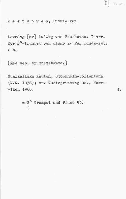 Beethoven, Ludwig van Beethoven, Ludwigvan

Lovsång [av] Ludwig van Beethoven. I arr.
för Bb-trumpet och piano av Per Lundkvist.

2 s.

[Med sep. trumpetstämma.]

Musikaliska Knuten, StockholmPSollentuna
(M.K. 1038); tr. Musicprinting Co., Norr
viken 1968. 4.

= Bb Trumpet and Piano 52.