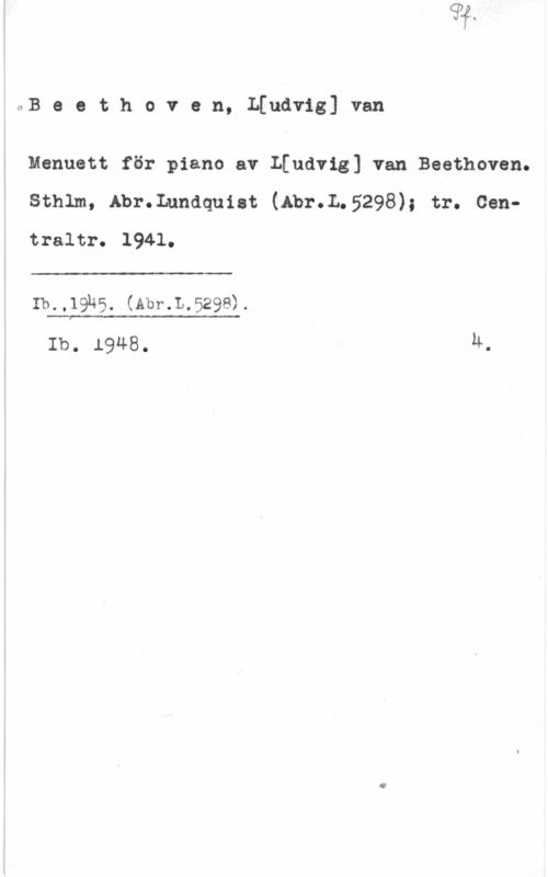 Beethoven, Ludwig van oB e e t h o v e n, qudvig] van

Menuett för piano av L[udvig] van Beethoven.
Sthlm, Abr.Lundquist (Abr.L.5298); tr. Centraltro 

 

Ib.,19h5. (Abr.L.529e).

 

Ib. 1948. 4.