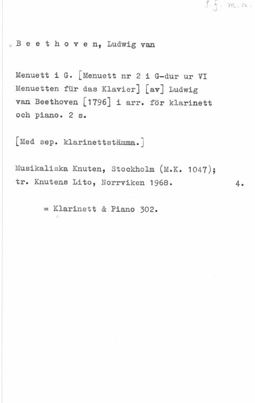 Beethoven, Ludwig van Beethoven, Ludwigvan

Menuett i G. [Menuett nr 2 i G-dur ur VI
Menuetten fur das Klavier] [av] Ludwig

van Beethoven [1796] i arr. för klarinett
och piano. 2 s.

[Med sep. klarinettstämma.I

Musikaliska Knuten, Stockholm (M.K. 1047);

tr. Knutens Lito, Norrviken 1968. 4.

= Klarinett & Piano 302.