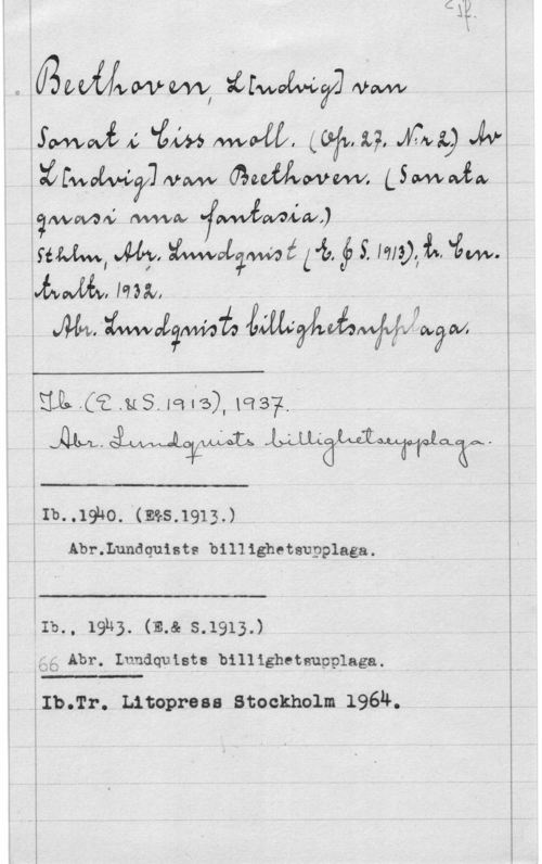 Beethoven, Ludwig van 0JBKIVUWWW Ivawv

 Mavw auffflvwmrv, stwwfa
jfwwan; :www -fWÅMLWJ .. ,
sim,  maliwé Lt. f S. Im). I.. in...
hwffåwam..  . , ..

m-:awwegmå mywww -

 

i Illa (i MS. Ia se), MS? - .
Ål... MÖMLWQX...

Ib..19ho. "(.ms 1913J .
Abr.Lundquiats billighetsupplaga.

 

 

 

 

iIb., 19113. (12.8. s.1913.)
ägg Abt. Lundquist: billighetsupplaga.

i Iblrr. .Litopross Stockholm 196II.