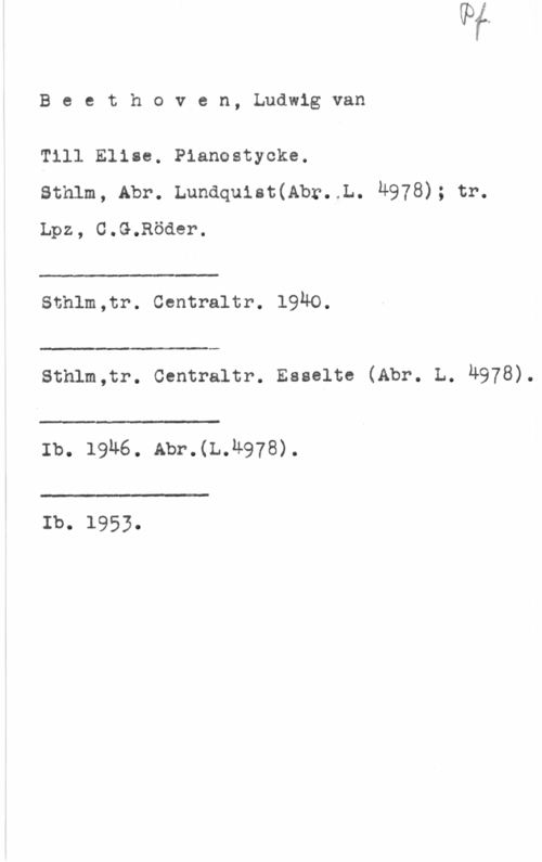 Beethoven, Ludwig van Beethoven, Ludwigvan

Till Elise. Pianostycke.
sthlm, Abr. Lundquist(Abr. L. 4978); tr.
Lpz, G.G.Röder.

 

schlm,tr. centraltr. 19ho.

 

Sthlm,tr. Centraltr. Esselte (Abr. L. Ä978).

 

Ib. 19n6. Abr.(L.n978).

 

Ib. 1953.