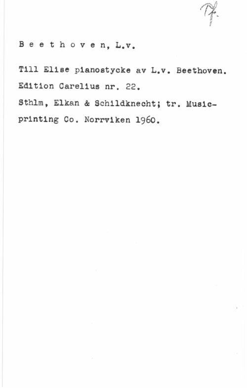 Beethoven, Ludwig van 1

B e e t h o v e n, L.v.

Till Elise pianostycke av L.v. Beethoven.
Edition Carelius nr. 22.

Sthlm, Elkan & Schildknecht; tr. Musicprinting Co. Norrviken 1960.