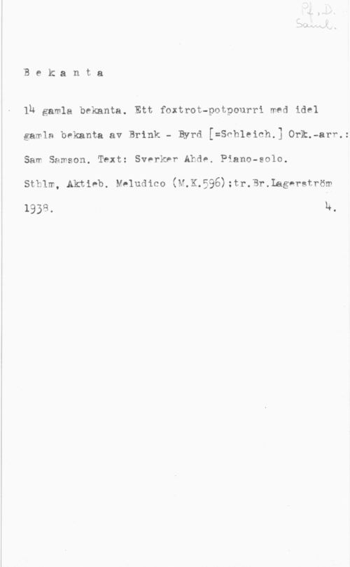 Ullvén, Uno & Schleich, Ernst lB e k a n.t a

lb gamla bekanta. Ett foxtrot-potpourri med idel
gamla bekanta av Brink - Byrd [=Snbleich.] Onk.-arr.:
Sam Samson. Text: Sverker Ahde. Piano-solo.

sthlm, Aktieb. yeludico (M.K.596);tr.3r.Lag-rström

1938. h.