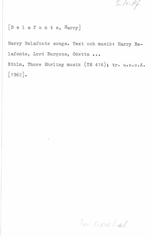Belafonte, Harry Belafonte, Harry]

Harry Belafonte songs. Text och musik: Harry Belafonte, Lord Burgess; Odetta ...
sthlm, Thore Ehrling musik (TE 416); tr. u.o.o.å.

[1962].