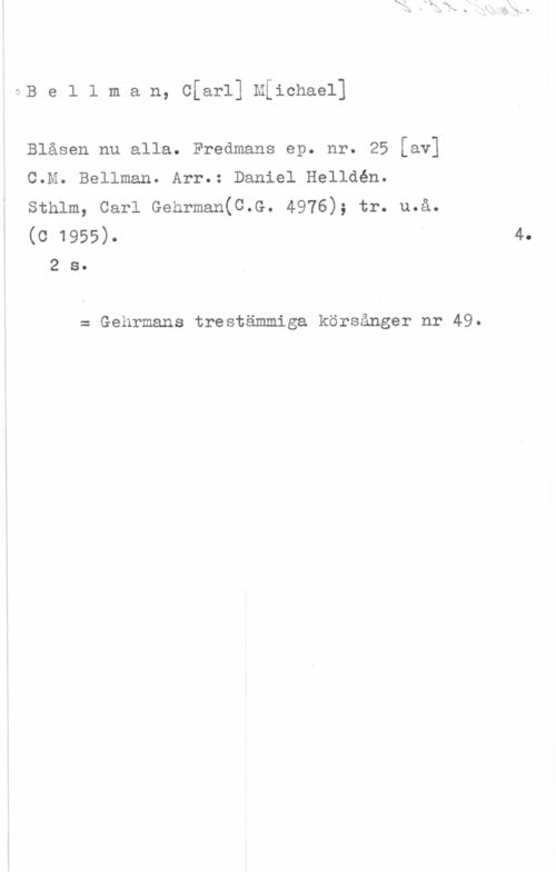 Bellman, Carl Michael Be1 1 man, c[ar1] Mfichael]

Blåsen nu alla. Fredmans ep. nr. 25 [av]
C.M. Bellman. Arr.: Daniel Helldén.
Sthlm, Carl Gehrman(C.G. 4976); tr. u.å.
(0 1955)-

2 s.

= Gehrmans trestämmiga körsånger nr 49.

4.