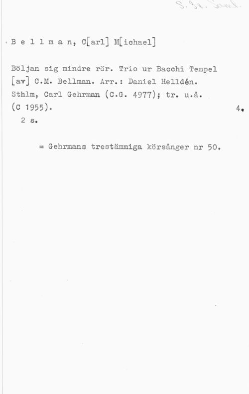 Bellman, Carl Michael Be1 1 man, c[ar1] M[ichaei]

Böljan sig mindre rör. Trio ur Bacchi Tempel
[av] C.M. Bellman. Arr.: Daniel Helldén.
sthlm, carl Gehrman (c.c. 4977); tr. u.å.

(c 1955).

2 s.

= Gehrmans trestämmiga körsånger nr 50.
