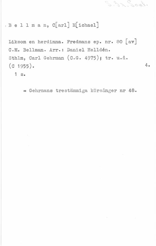 Bellman, Carl Michael 5B e l l m a n, C[arl] M[ichael]

Liksom en herdinna. Fredmans ep. nr. 80 [av]

C.M. Bellman. Arr.: Daniel Helldén.

sthlm, carl Gehrman (c.G. 4975); tr. u.å.

(c 1955). 41 s.

= Gehrmans trestämmlga körsånger nr 48.
