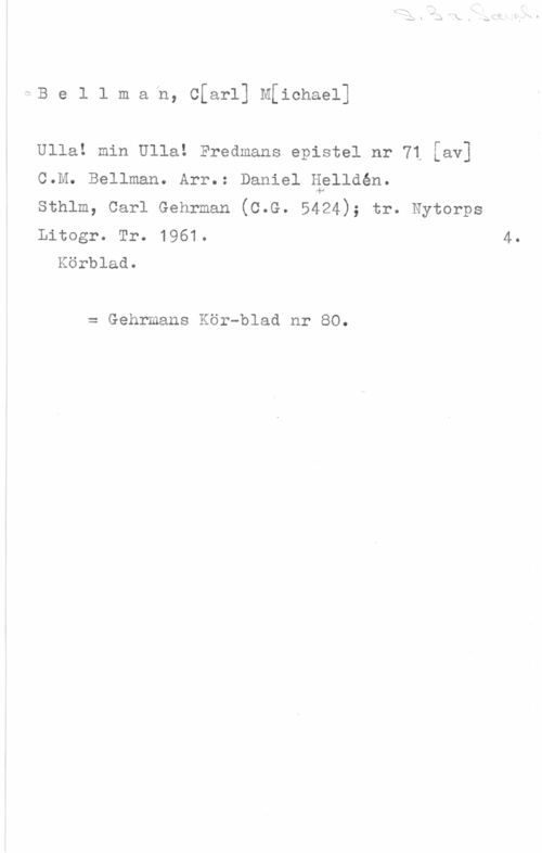 Bellman, Carl Michael Be1 1 mafn, cfarl] Michael]

Ulla! min Ulla! Fredmans epistel nr 71 [av]
C.M. Bellman. Arr.: Daniel äelldén.

sthlm, carl Gehrman (c.e. 5424); tr. Nytorps
Litogr. Tr. 1961.

Körblad.

= Gehrmans Kör-blad nr 80.