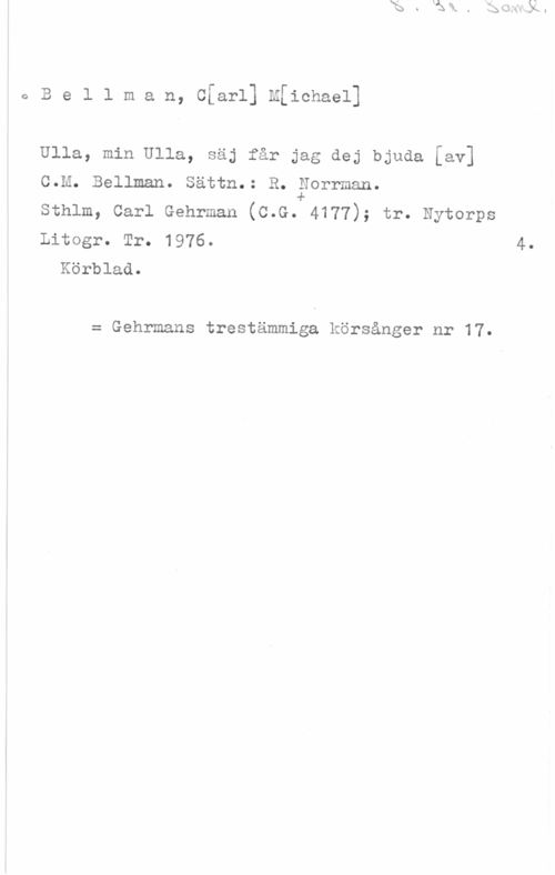 Bellman, Carl Michael eBellman, Cfarl] M[ichael]

Ulla, min Ulla, säj får jag dej bjuda [av]
C.M. Bellman. Sättn.: R. Forrman.
Sthlm, Carl Gehrman (C.G. 4177); tr. Nytorps
Litogr. Tr. 1976.

Körblad.

40

= Gehrmans trestämmiga körsånger nr 17.