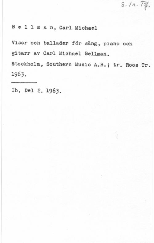 Bellman, Carl Michael Bellman, CarlMichael

Visor och ballader för sång, piano och

gitarr av Carl Michael Bellman.
Stockholm, Southern Music A.B.; tr. Roos Tr.
1963.

Ib. Del 2. 1963.