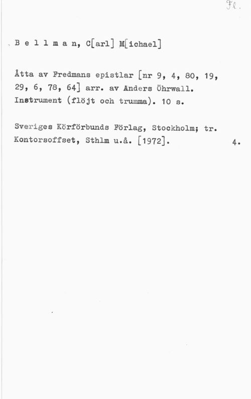 Bellman, Carl Michael aBellman, Cfarl]tM[ichael]

Åtta av Fredmans epistlar [nr 9, 4, 80, 19,
29, 6, 78, 64] arr. av Anders Öhrwall.
Instrument (flöjt och trumma). 10 s.

Sveriges Körförbunds Förlag, Stockholm; tr.
Kontorsoffset, Sthlm u.å. [1972]. 4.