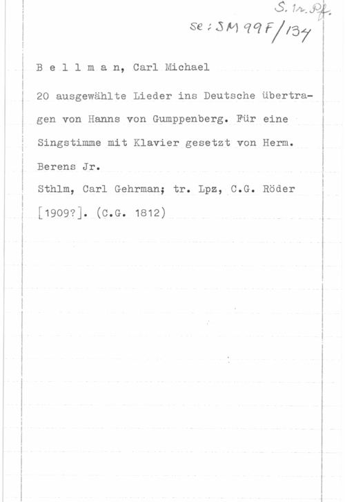 Bellman, Carl Michael 1...-- .. ....-M-..- -.- .om Q -..- -..-....-.- .w-n- ......-..-nanm
 

 

 

88.514 6101767 vi

B e l l m a n, Carl Michael

20 ausgewählte Lieder ins Deutsche Ubertragen von Hanns von Gumppenberg. För eine -
Singstimme mit Klavier gesetzt von Herm.

Berens Jr.

Röder

Sthlm, Carl Gehrman; tr. Lpz, C.G.

[1909?]. (c.e. 1812)