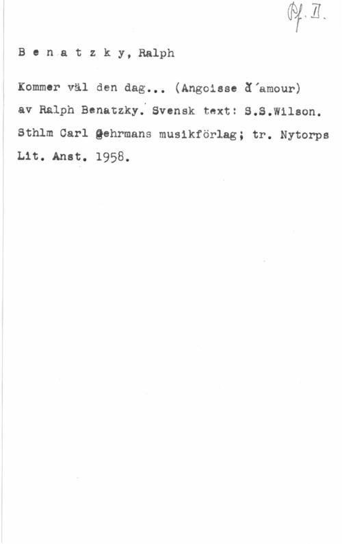 Benatzky, Ralph Ben..atzky,Ralph

Kommer väl den dag... (Angoiase äiamour)

av Ralph Benatzky. Svensk toxt: S.S.Wilaon.
Sthlm Carl Qohrmans musikförlag; tr. Nytorps
Lit. Anst. 1958.