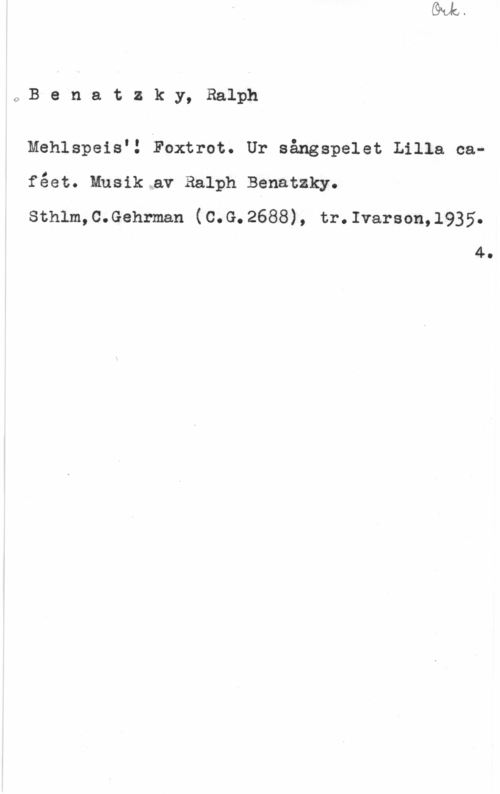 Benatzky, Ralph 0Benatzky, Ralph

Mehlspeis.!tFoxtrot. Ur sångspelet Lilla caféet. Musik.av Ralph Benatzky.
sthlm,c.Gehrman (c.G.2688), tr.Ivarson,1935.

4.