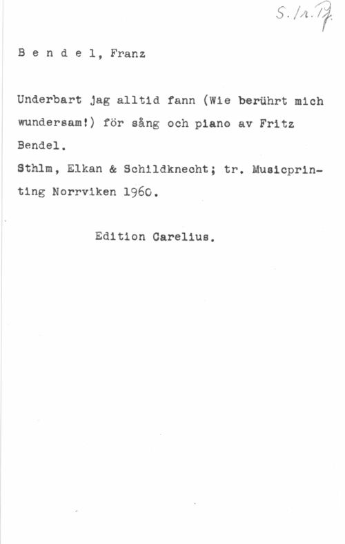 Bendel, Franz Bendel, Franz

Underbart Jag alltid fann (Wie berährt mich
wundersam!) för sång och piano av Fritz

Bendel.

Sthlm, Elkan & Schildknecht; tr. Musicprinting Norrviken 1960.

Edition Carelius.