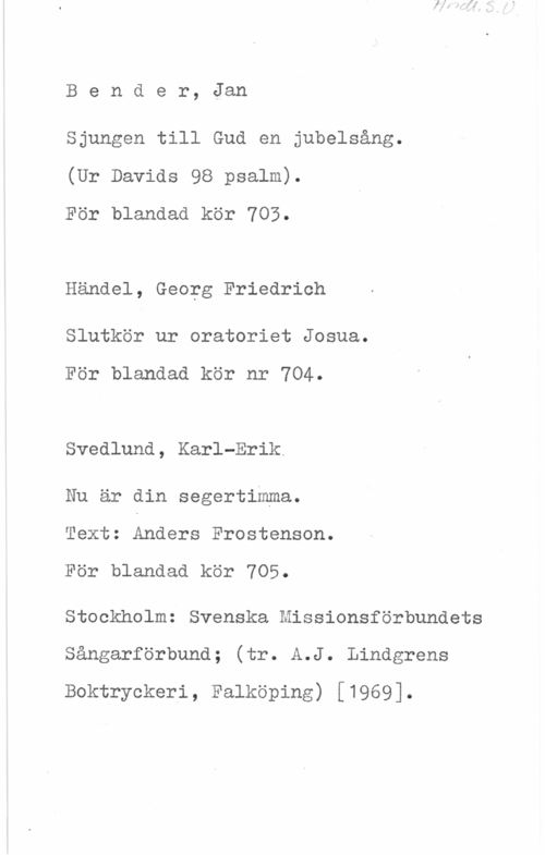 Bender, Jan Bender, Jan

Sjungen till Gud en jubelsång.
(Ur Davids 98 psalm).
För blandad kör 703.

Handel, Georg Friedrich

Slutkör ur oratoriet Josua.

För blandad kör nr 704.

Svedlund, Karl-Erik.

Nu är din segertimma.
Text: Anders Frostenson.

För blandad kör 705.

Stockholm: Svenska Missionsförbundets
Sångarförbund; (tr. A.J. Lindgrens
Boktryckeri, Falköping) [1969].