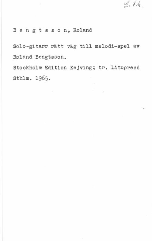 Bengtsson, Roland Bengtsson, Roland

Solo-gitarr rätt väg till melodi-spel av
Roland Bengtsson.

Stockholm Edition Kejving; tr. Litopress
Sthlm. 1965.
