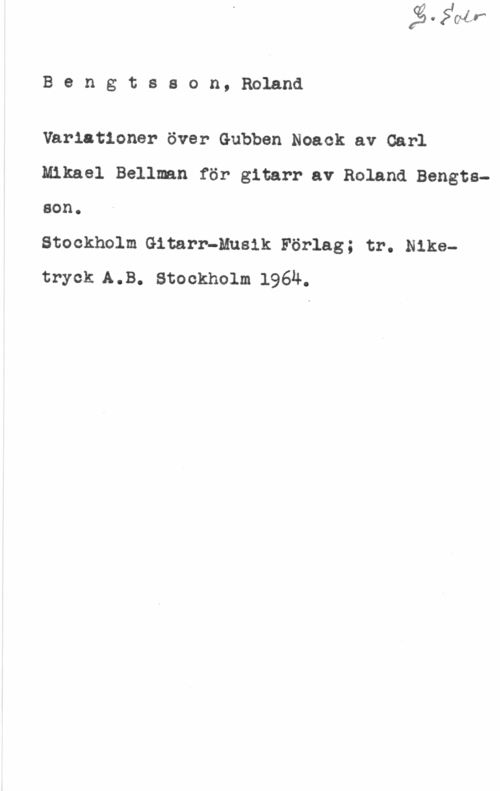 Bengtsson, Roland Bengtsson,Roland

Variationer över Gubben Noack av Carl
Mikael Bellmn för gitarr av Roland Bengtsson.

Stockholm Gitarr-Musik Förlag; tr. Niketryck A.B. Stockholm 1964.