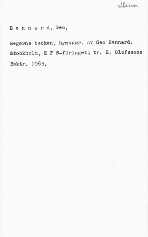 Bennard, Geo Bennard, Geo.

Segerns tecken, hymnaar. av Geo Bennard.

Stockholm, E F S-förlaget; tr. E. Olofssons
Boktr. 1963.