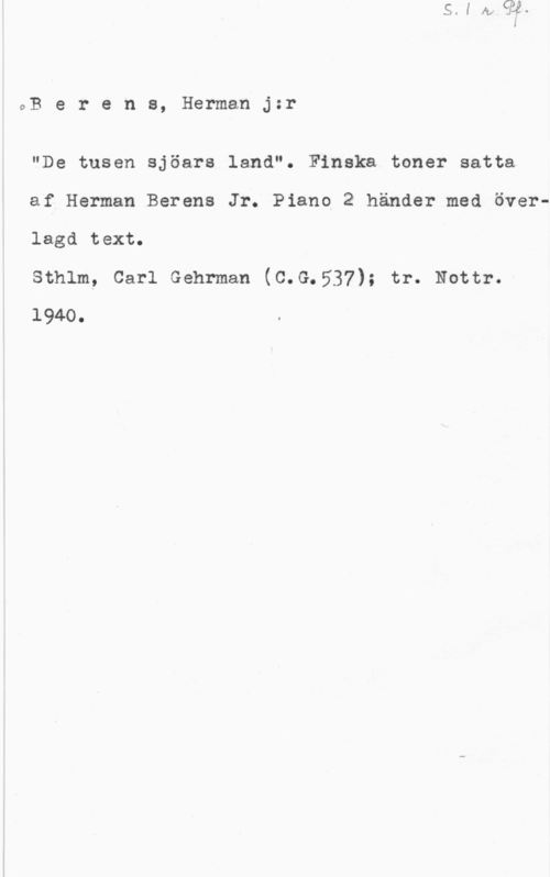 Berens, Gustaf Herman vB e r e n s, Herman jzr

"De tusen sjöars land". Finska toner satta
af Herman Berens Jr. Piano 2 händer med överlagd text.

sthlm, carl Gehrman (c.G.537); tr. Nottr.
1940.