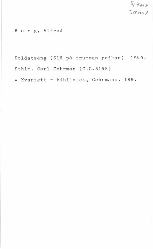 Berg, Carl Alfred Sså? .ffs-"1 

B e r g, Alfred

Soldatsång (Slå på trumman pojkar) 1940.
Sthlm. Carl Gehrman (C.G.3145)

= Kvartett - bibliotek, Gehrmans. 189.