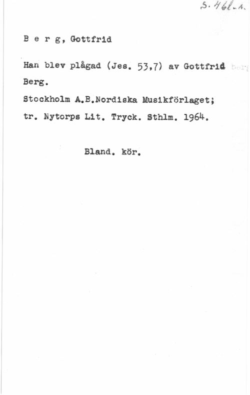 Berg, Gottfrid Berg, Gottfrid

lHan blev plågad (Jes. 53,7) av Gottfrid
Berg.

Stockholm A.B.Nordiska Musikförlaget;
tr. Nytorps Lit. Tryck. Sthlm. 196ä.

Bland. kör.